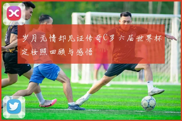 岁月无情却见证传奇C罗六届世界杯定妆照回顾与感悟
