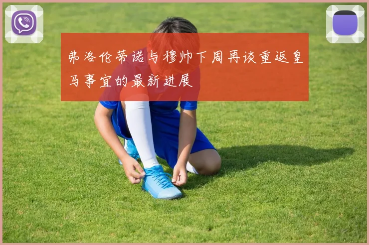弗洛伦蒂诺与穆帅下周再谈重返皇马事宜的最新进展