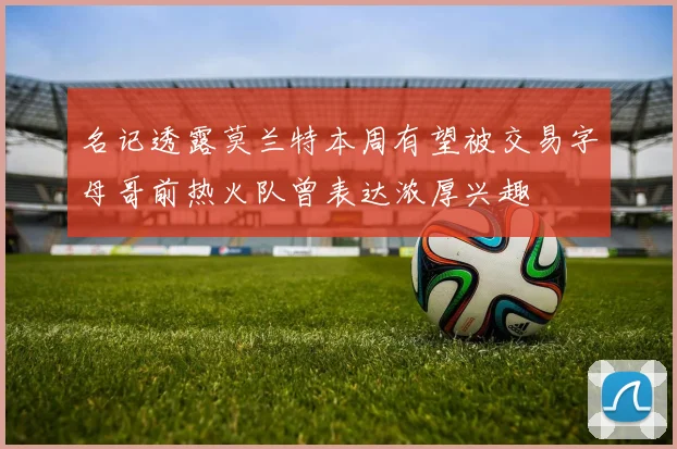 名记透露莫兰特本周有望被交易字母哥前热火队曾表达浓厚兴趣