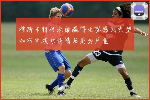 穆斯卡特对未能赢得比赛感到失望加布里埃尔伤情或更为严重