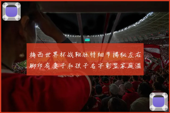 梅西世界杯战靴独特细节揭秘左右脚印有妻子和孩子名字彰显家庭温暖