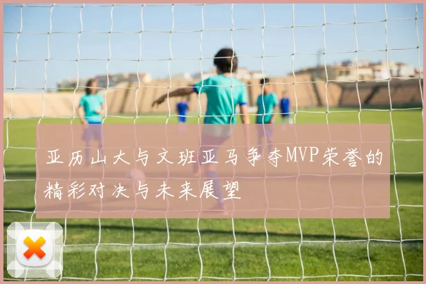 亚历山大与文班亚马争夺MVP荣誉的精彩对决与未来展望