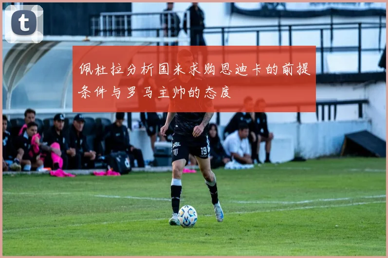 佩杜拉分析国米求购恩迪卡的前提条件与罗马主帅的态度