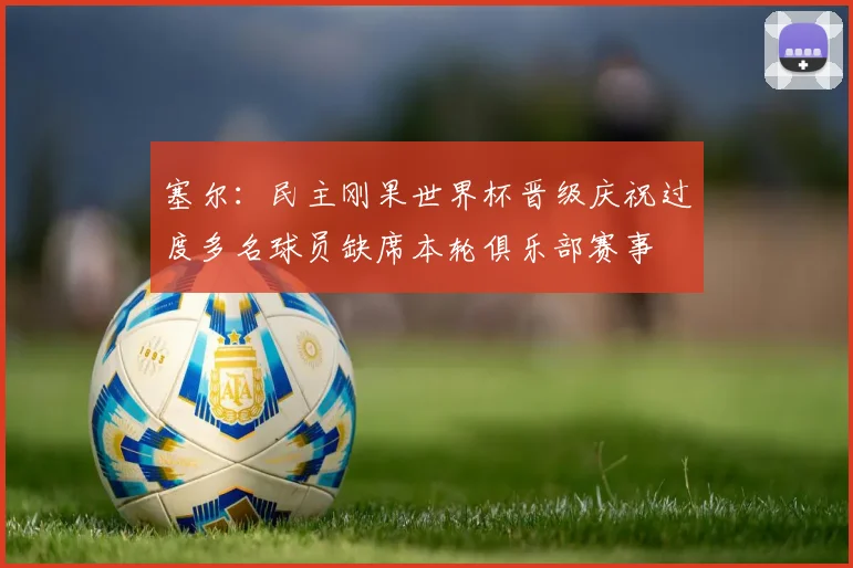 塞尔：民主刚果世界杯晋级庆祝过度多名球员缺席本轮俱乐部赛事