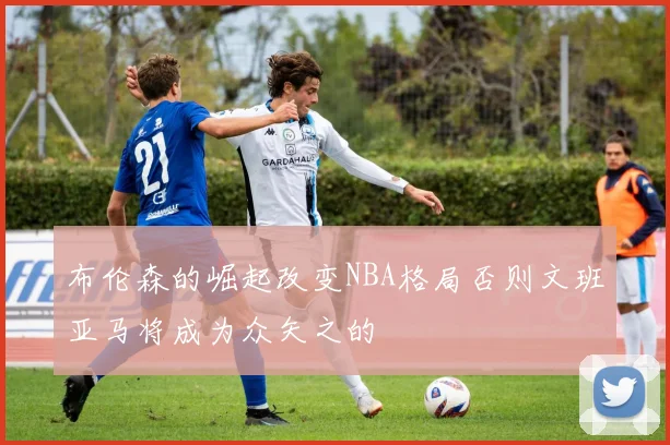 布伦森的崛起改变NBA格局否则文班亚马将成为众矢之的