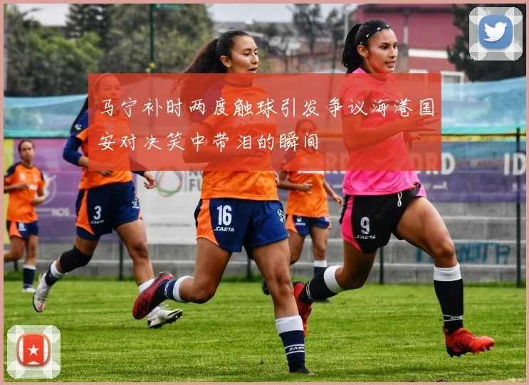 马宁补时两度触球引发争议海港国安对决笑中带泪的瞬间