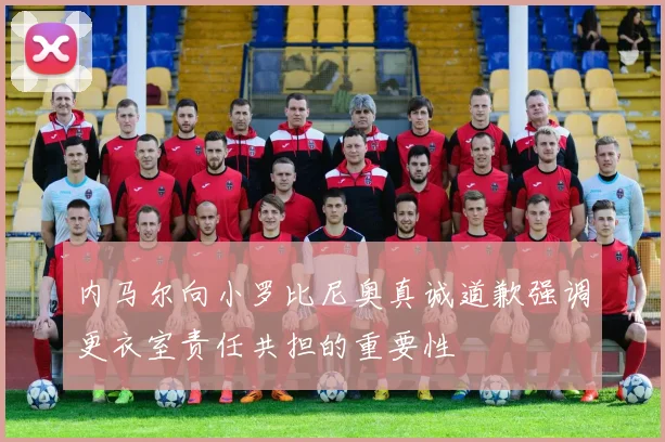 内马尔向小罗比尼奥真诚道歉强调更衣室责任共担的重要性