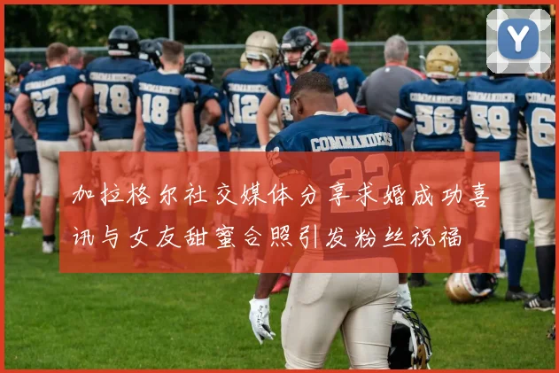 加拉格尔社交媒体分享求婚成功喜讯与女友甜蜜合照引发粉丝祝福