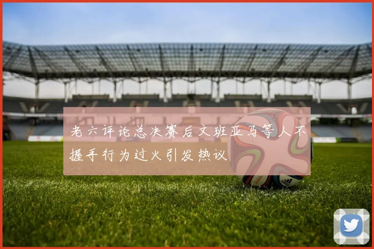 老六评论总决赛后文班亚马等人不握手行为过火引发热议