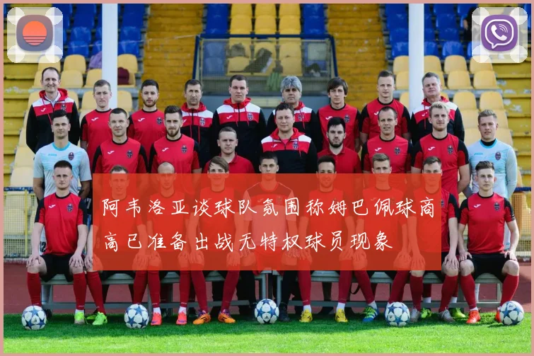 阿韦洛亚谈球队氛围称姆巴佩球商高已准备出战无特权球员现象