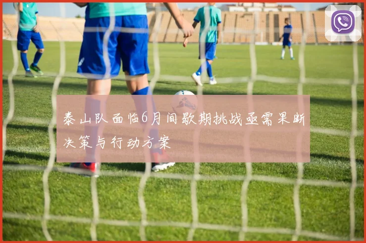 泰山队面临6月间歇期挑战亟需果断决策与行动方案