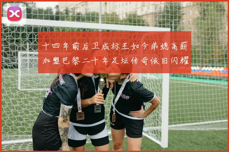 十四年前后卫成标王如今弟媳高薪加盟巴黎二十年足坛传奇依旧闪耀