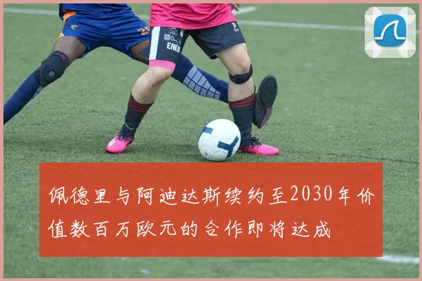 佩德里与阿迪达斯续约至2030年价值数百万欧元的合作即将达成