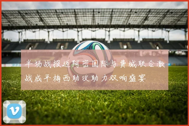 半场战报迈阿密国际与费城联合激战成平梅西助攻助力双响盛宴