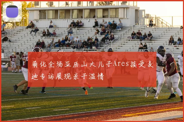 萌化全场亚历山大儿子Ares接受麦迪专访展现亲子温情