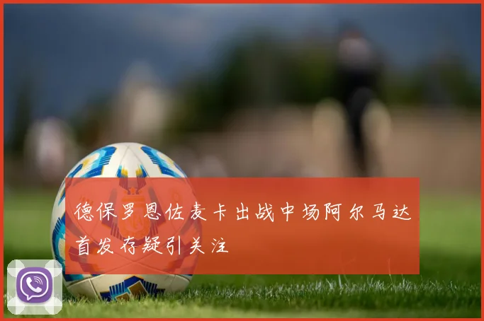 德保罗恩佐麦卡出战中场阿尔马达首发存疑引关注