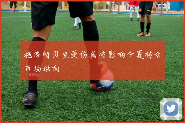 施洛特贝克受伤或将影响今夏转会市场动向