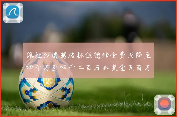 佩杜拉透露格林伍德转会费或降至四千万至四千二百万加奖金五百万至六百万
