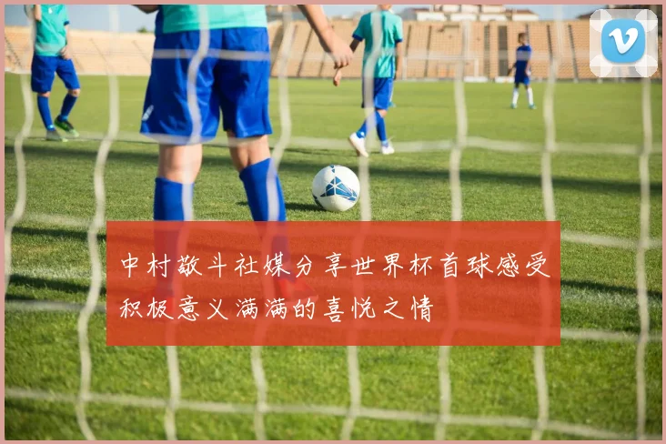 中村敬斗社媒分享世界杯首球感受积极意义满满的喜悦之情