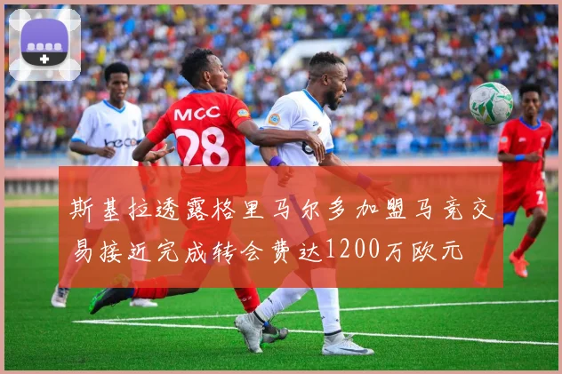 斯基拉透露格里马尔多加盟马竞交易接近完成转会费达1200万欧元