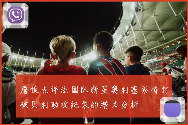 詹俊点评法国队新星奥利塞或将打破贝利助攻纪录的潜力分析