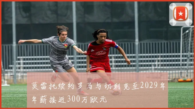 莫雷托续约罗马与切利克至2029年年薪接近300万欧元