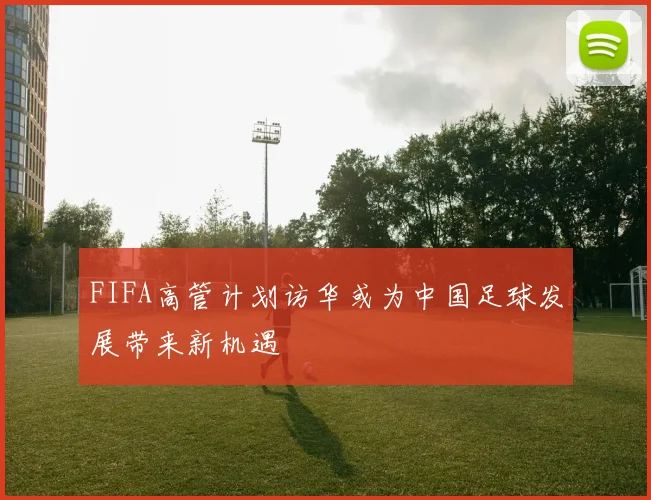 FIFA高管计划访华或为中国足球发展带来新机遇