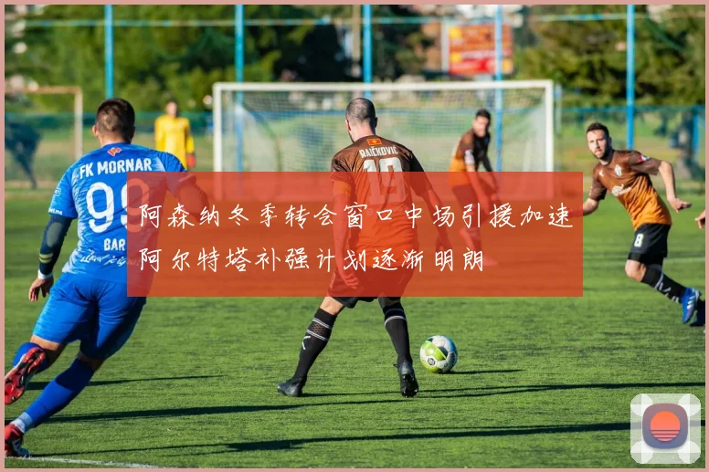 阿森纳冬季转会窗口中场引援加速阿尔特塔补强计划逐渐明朗