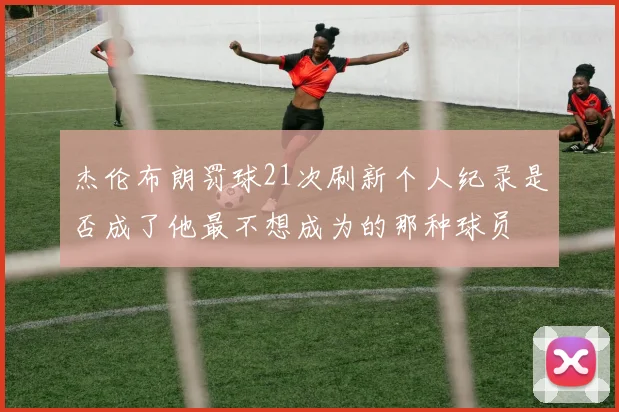 杰伦布朗罚球21次刷新个人纪录是否成了他最不想成为的那种球员