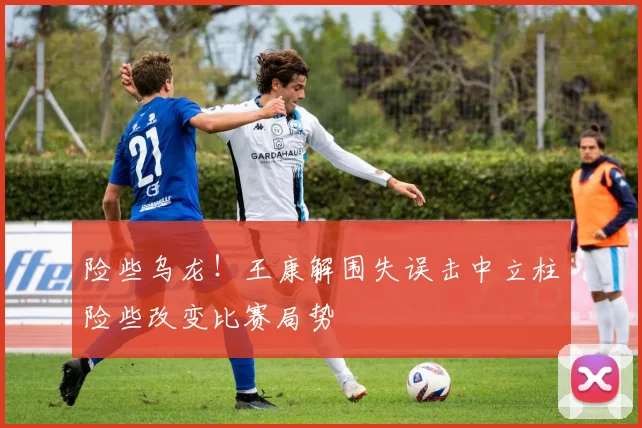 险些乌龙！王康解围失误击中立柱险些改变比赛局势