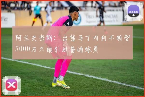 阿兰史密斯：出售马丁内利不明智5000万只能引进普通球员