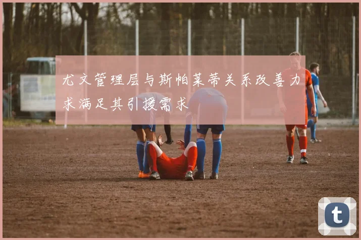尤文管理层与斯帕莱蒂关系改善力求满足其引援需求