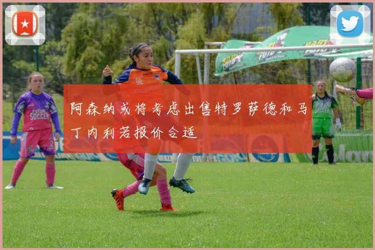 阿森纳或将考虑出售特罗萨德和马丁内利若报价合适