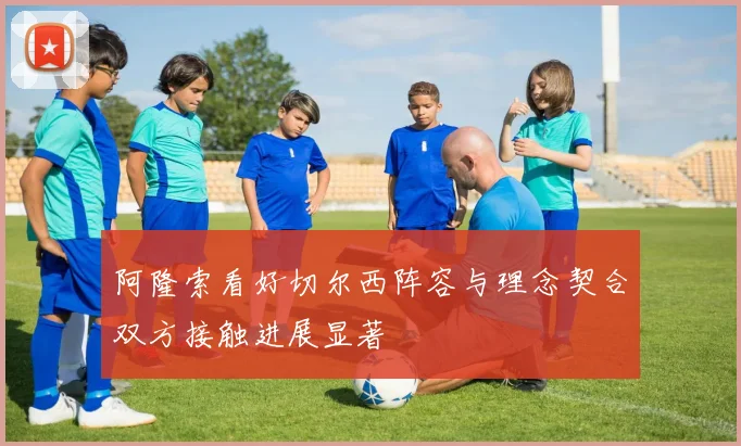 阿隆索看好切尔西阵容与理念契合双方接触进展显著