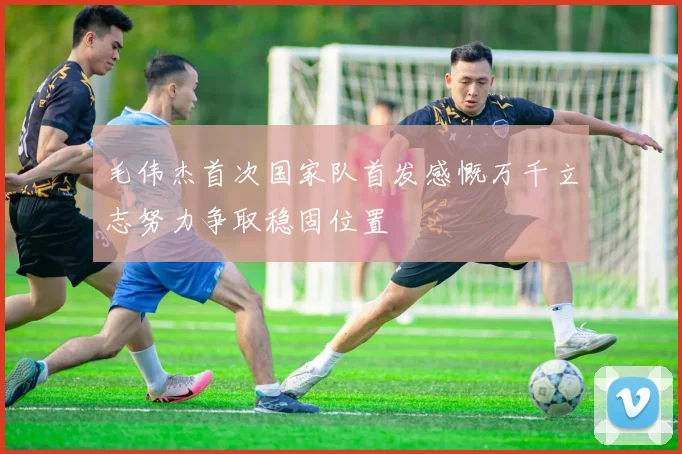 毛伟杰首次国家队首发感慨万千立志努力争取稳固位置