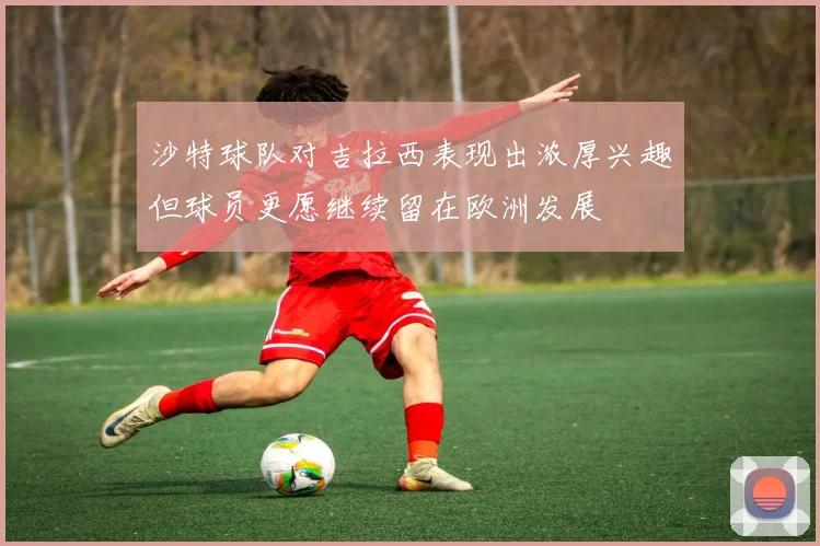 沙特球队对吉拉西表现出浓厚兴趣但球员更愿继续留在欧洲发展