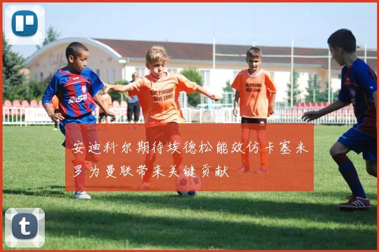 安迪科尔期待埃德松能效仿卡塞米罗为曼联带来关键贡献